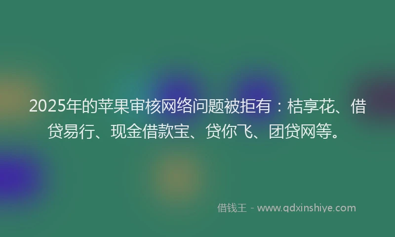 2025年的苹果审核网络问题被拒有：桔享花、借贷易行、现金借款宝、贷你飞、团贷网等。