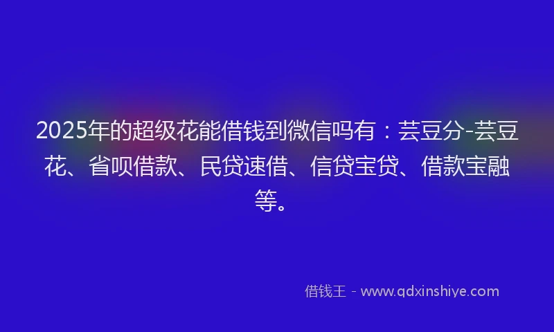 2025年的超级花能借钱到微信吗有：芸豆分-芸豆花、省呗借款、民贷速借、信贷宝贷、借款宝融等。