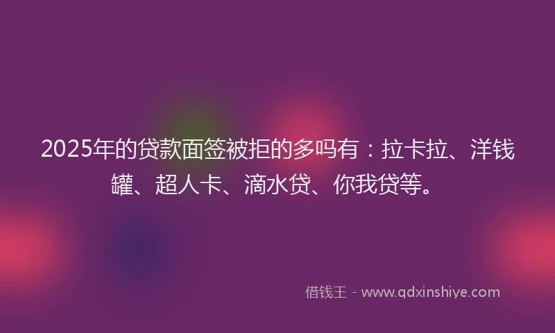 2025年的贷款面签被拒的多吗有：拉卡拉、洋钱罐、超人卡、滴水贷、你我贷等。