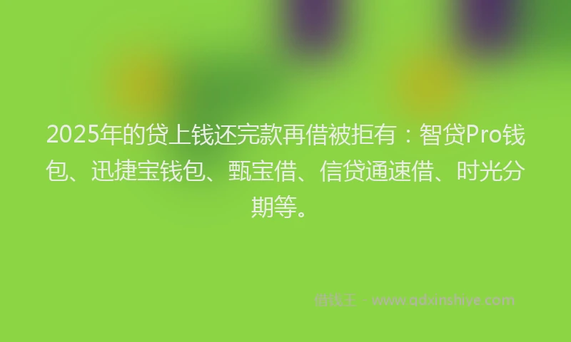 2025年的贷上钱还完款再借被拒有：智贷Pro钱包、迅捷宝钱包、甄宝借、信贷通速借、时光分期等。