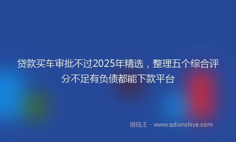 贷款买车审批不过2025年精选，整理五个综合评分不足有负债都能下款平台