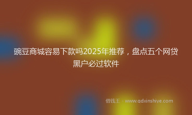 豌豆商城容易下款吗2025年推荐，盘点五个网贷黑户必过软件