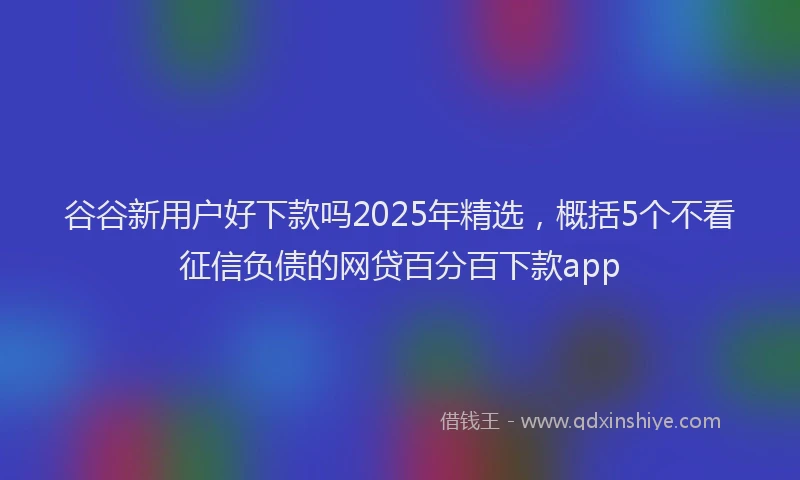谷谷新用户好下款吗2025年精选，概括5个不看征信负债的网贷百分百下款app