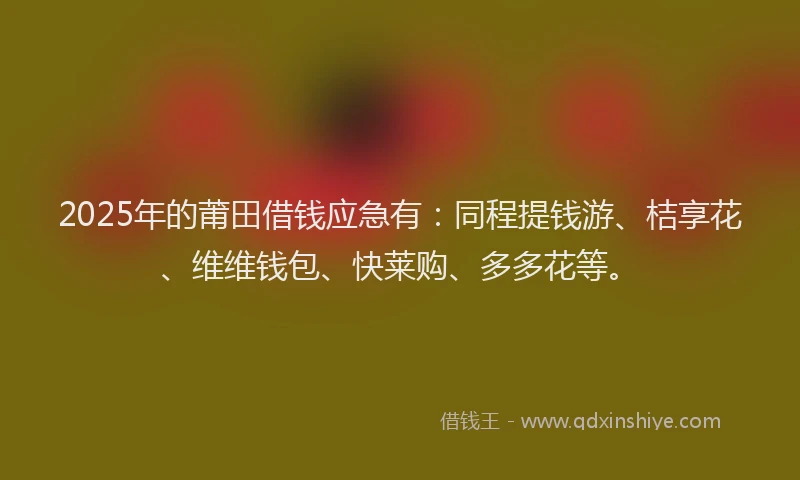 2025年的莆田借钱应急有：同程提钱游、桔享花、维维钱包、快莱购、多多花等。