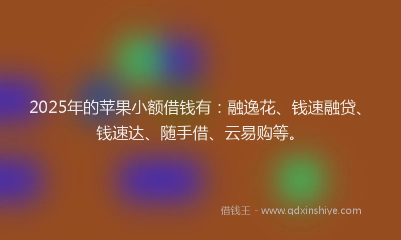 2025年的苹果小额借钱有：融逸花、钱速融贷、钱速达、随手借、云易购等。