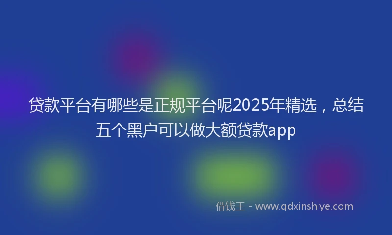 贷款平台有哪些是正规平台呢2025年精选，总结五个黑户可以做大额贷款app