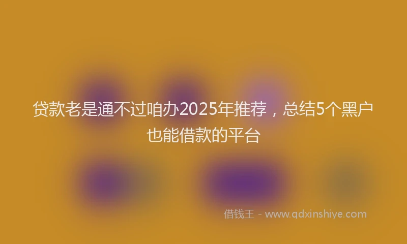 贷款老是通不过咱办2025年推荐，总结5个黑户也能借款的平台