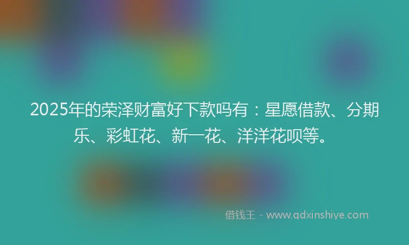 2025年的荣泽财富好下款吗有：星愿借款、分期乐、彩虹花、新一花、洋洋花呗等。