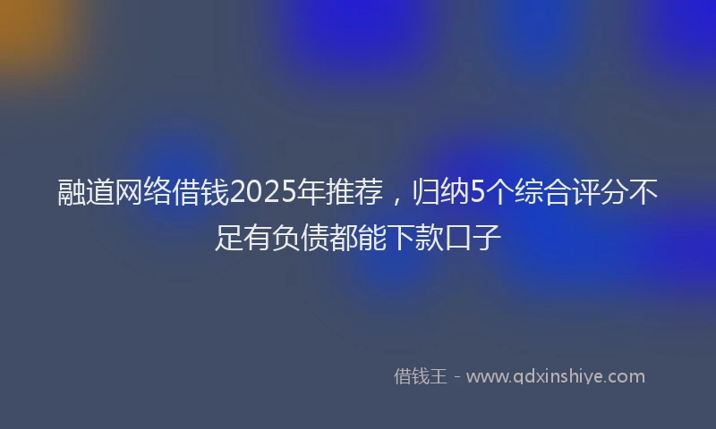 融道网络借钱2025年推荐，归纳5个综合评分不足有负债都能下款口子