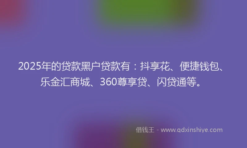 2025年的贷款黑户贷款有：抖享花、便捷钱包、乐金汇商城、360尊享贷、闪贷通等。