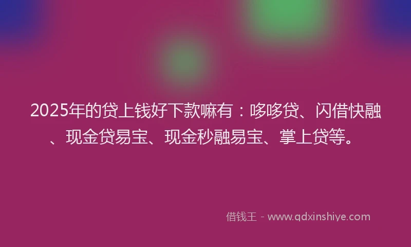 2025年的贷上钱好下款嘛有：哆哆贷、闪借快融、现金贷易宝、现金秒融易宝、掌上贷等。