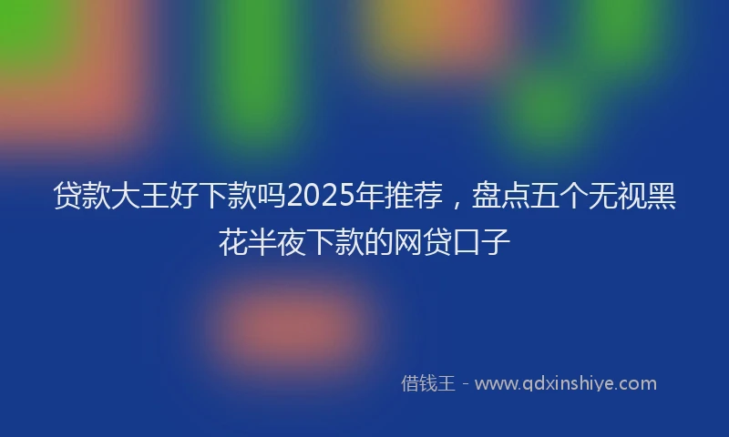 贷款大王好下款吗2025年推荐，盘点五个无视黑花半夜下款的网贷口子