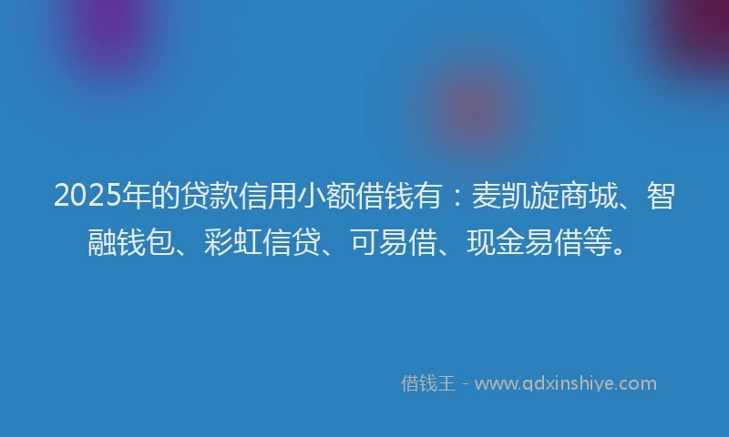 2025年的贷款信用小额借钱有：麦凯旋商城、智融钱包、彩虹信贷、可易借、现金易借等。