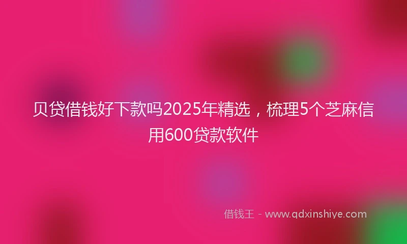 贝贷借钱好下款吗2025年精选，梳理5个芝麻信用600贷款软件