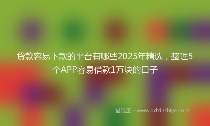贷款容易下款的平台有哪些2025年精选，整理5个APP容易借款1万块的口子