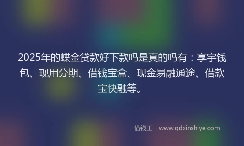 2025年的蝶金贷款好下款吗是真的吗有：享宇钱包、现用分期、借钱宝盒、现金易融通途、借款宝快融等。