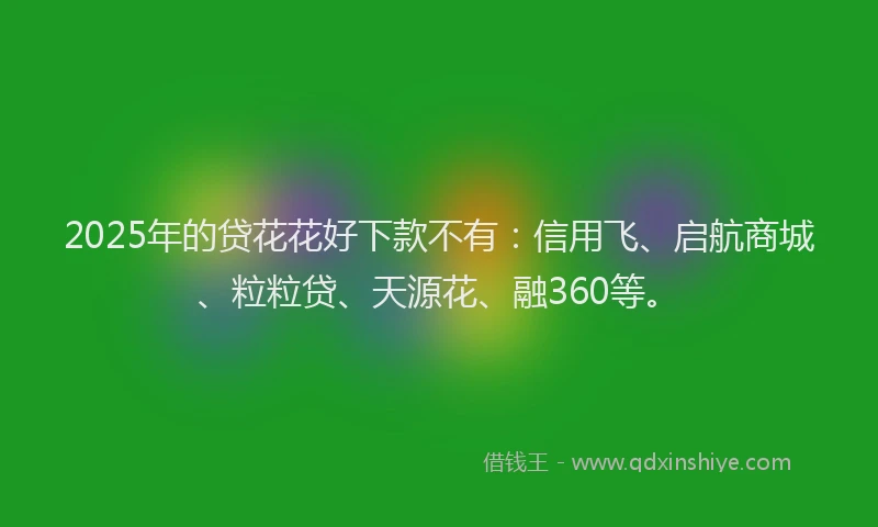 2025年的贷花花好下款不有：信用飞、启航商城、粒粒贷、天源花、融360等。