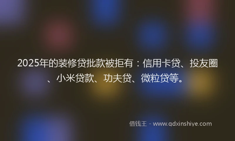 2025年的装修贷批款被拒有：信用卡贷、投友圈、小米贷款、功夫贷、微粒贷等。