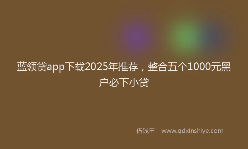 蓝领贷app下载2025年推荐，整合五个1000元黑户必下小贷
