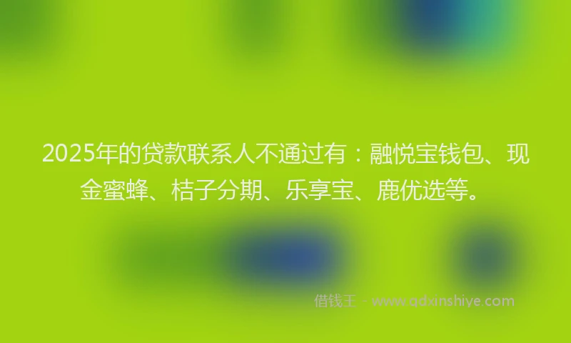 2025年的贷款联系人不通过有：融悦宝钱包、现金蜜蜂、桔子分期、乐享宝、鹿优选等。