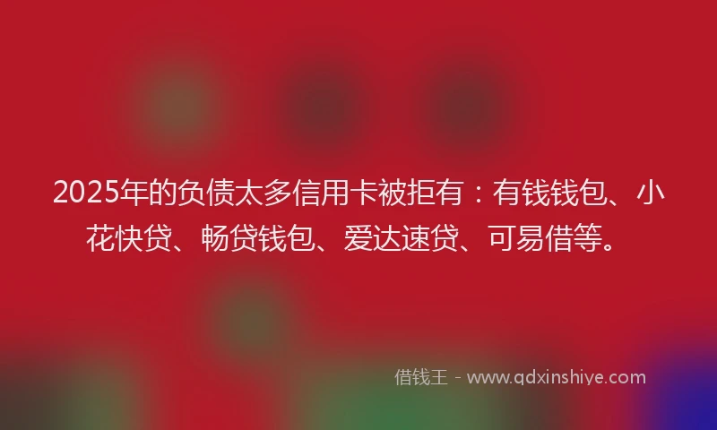 2025年的负债太多信用卡被拒有：有钱钱包、小花快贷、畅贷钱包、爱达速贷、可易借等。