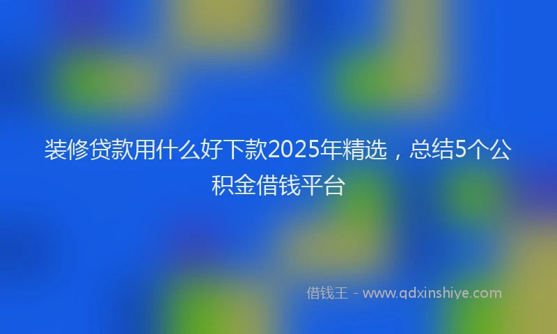 装修贷款用什么好下款2025年精选，总结5个公积金借钱平台