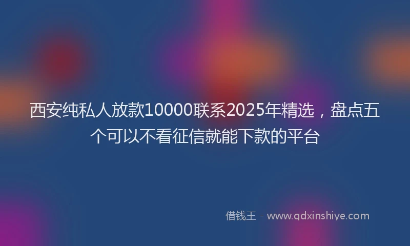 西安纯私人放款10000联系2025年精选，盘点五个可以不看征信就能下款的平台