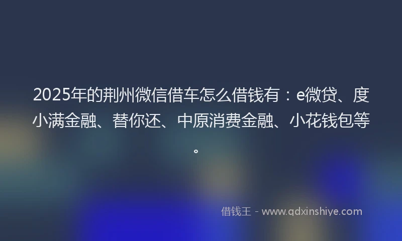 2025年的荆州微信借车怎么借钱有：e微贷、度小满金融、替你还、中原消费金融、小花钱包等。