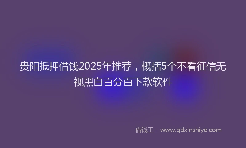 贵阳抵押借钱2025年推荐，概括5个不看征信无视黑白百分百下款软件