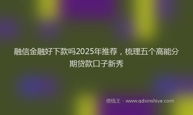 融信金融好下款吗2025年推荐，梳理五个高能分期贷款口子新秀