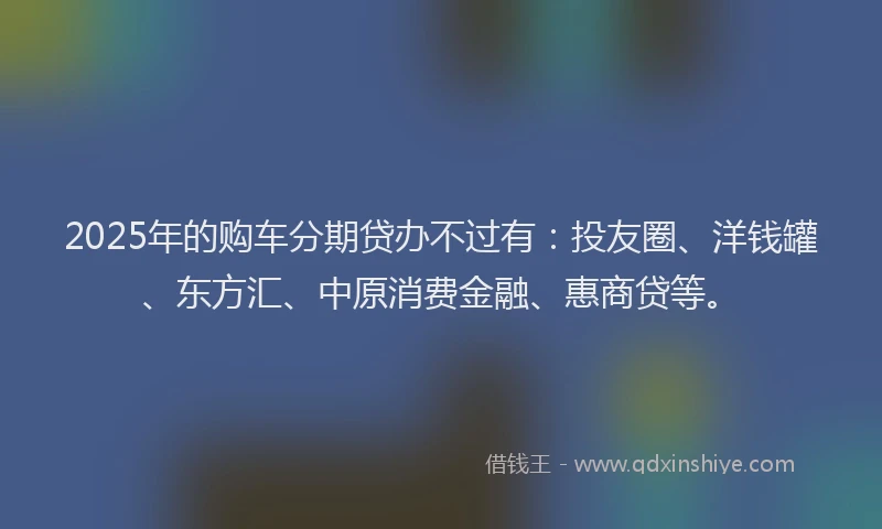 2025年的购车分期贷办不过有：投友圈、洋钱罐、东方汇、中原消费金融、惠商贷等。