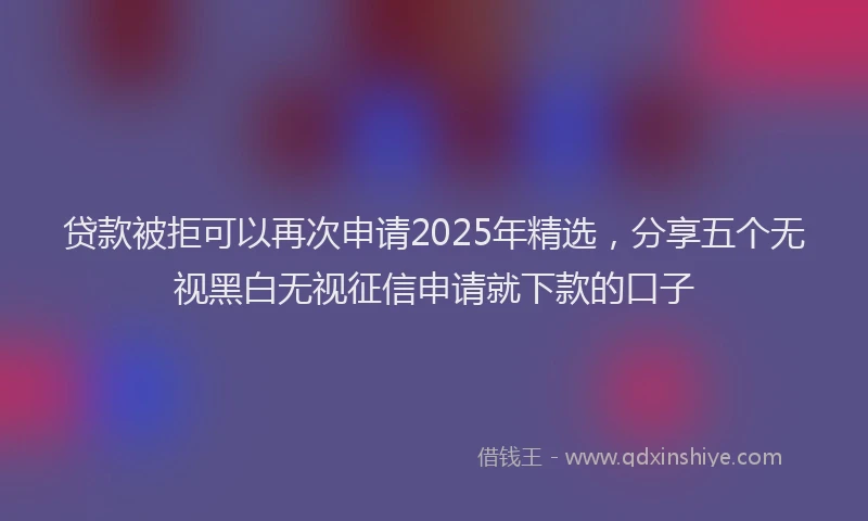 贷款被拒可以再次申请2025年精选，分享五个无视黑白无视征信申请就下款的口子
