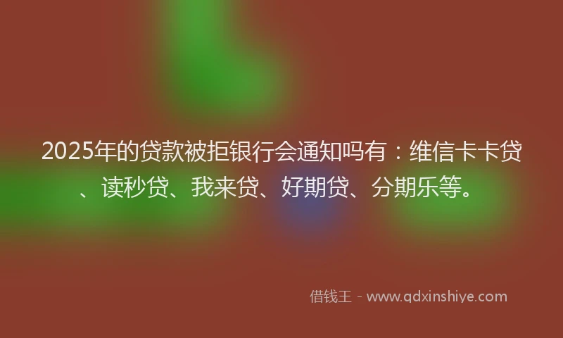 2025年的贷款被拒银行会通知吗有：维信卡卡贷、读秒贷、我来贷、好期贷、分期乐等。