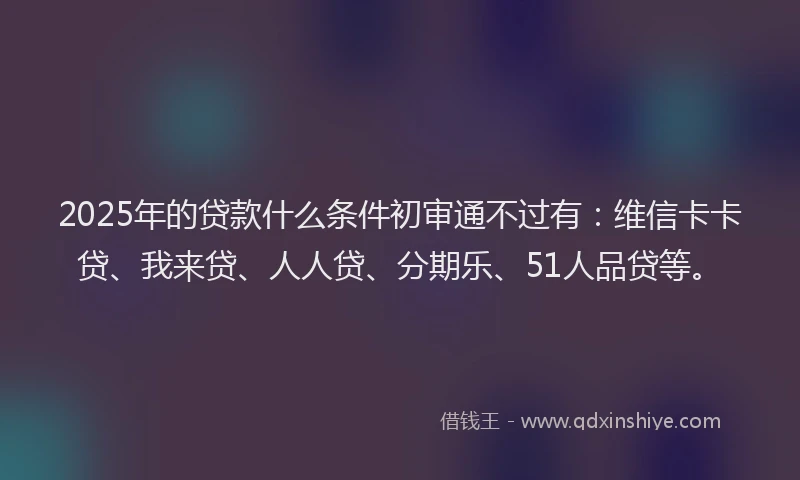 2025年的贷款什么条件初审通不过有：维信卡卡贷、我来贷、人人贷、分期乐、51人品贷等。