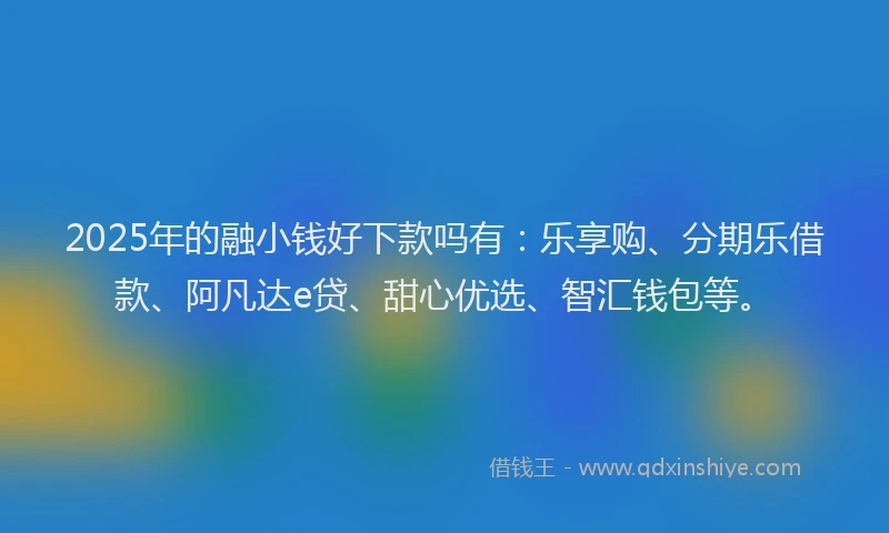 2025年的融小钱好下款吗有：乐享购、分期乐借款、阿凡达e贷、甜心优选、智汇钱包等。