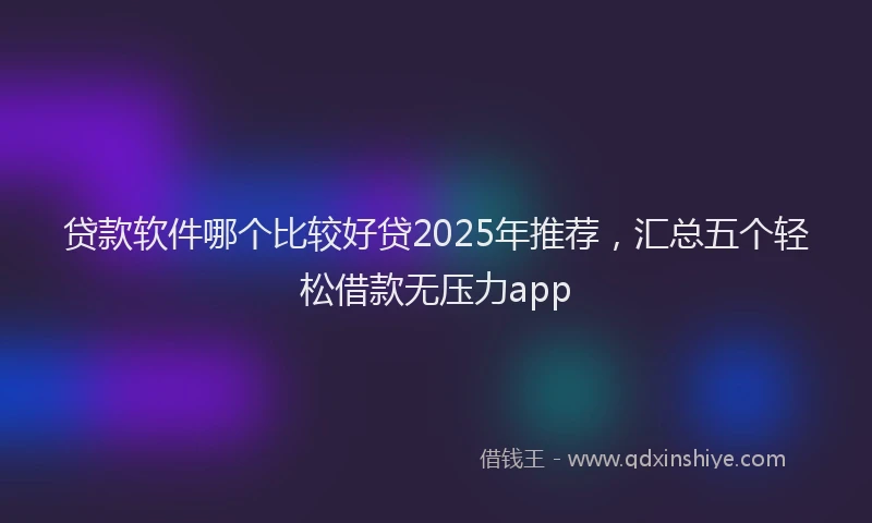 贷款软件哪个比较好贷2025年推荐，汇总五个轻松借款无压力app