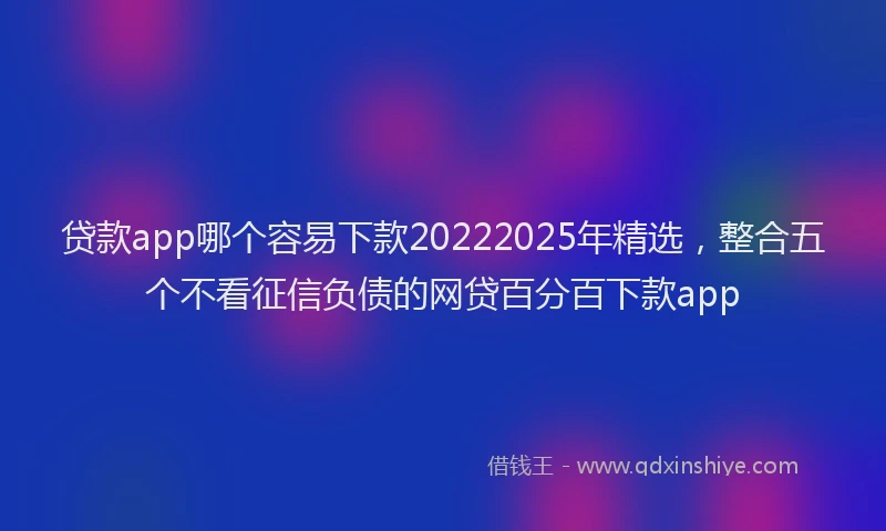 贷款app哪个容易下款20222025年精选，整合五个不看征信负债的网贷百分百下款app
