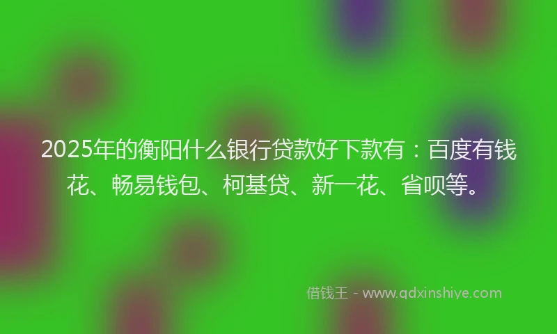 2025年的衡阳什么银行贷款好下款有：百度有钱花、畅易钱包、柯基贷、新一花、省呗等。