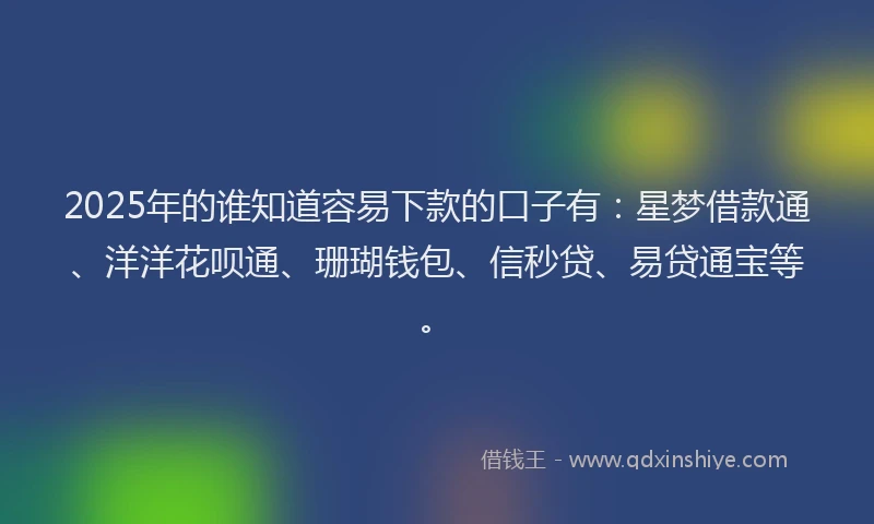 2025年的谁知道容易下款的口子有：星梦借款通、洋洋花呗通、珊瑚钱包、信秒贷、易贷通宝等。