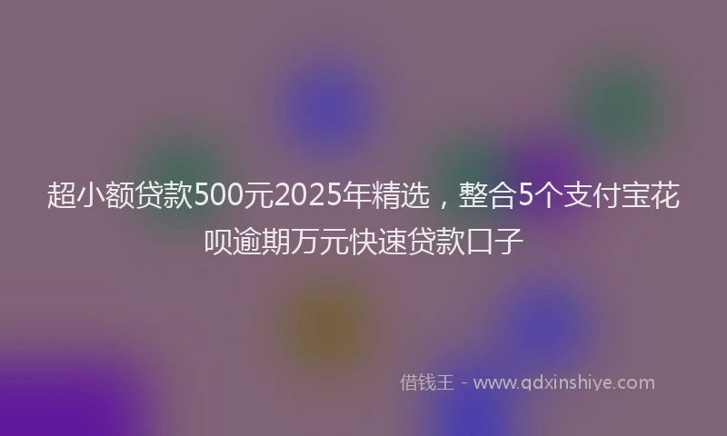 超小额贷款500元2025年精选，整合5个支付宝花呗逾期万元快速贷款口子