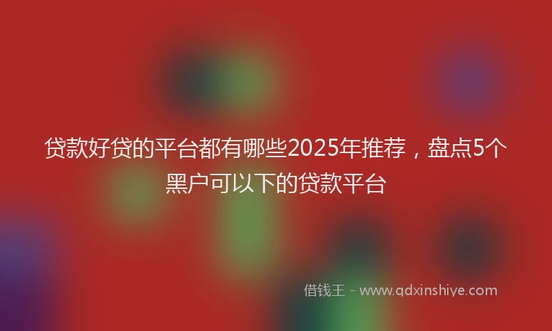 贷款好贷的平台都有哪些2025年推荐，盘点5个黑户可以下的贷款平台