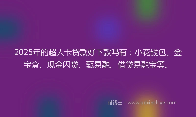 2025年的超人卡贷款好下款吗有：小花钱包、金宝盒、现金闪贷、甄易融、借贷易融宝等。