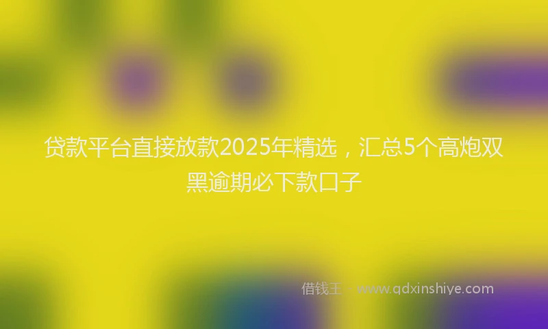 贷款平台直接放款2025年精选，汇总5个高炮双黑逾期必下款口子