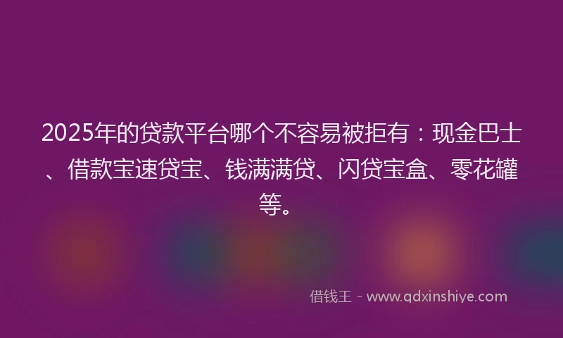 2025年的贷款平台哪个不容易被拒有：现金巴士、借款宝速贷宝、钱满满贷、闪贷宝盒、零花罐等。