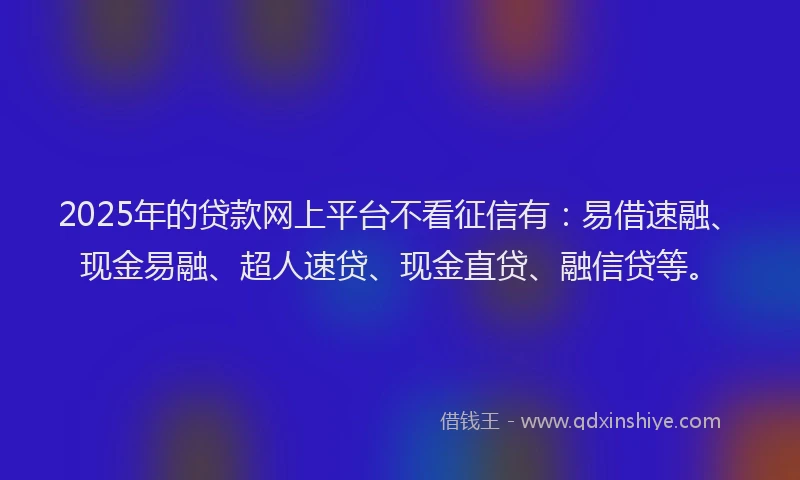 2025年的贷款网上平台不看征信有：易借速融、现金易融、超人速贷、现金直贷、融信贷等。