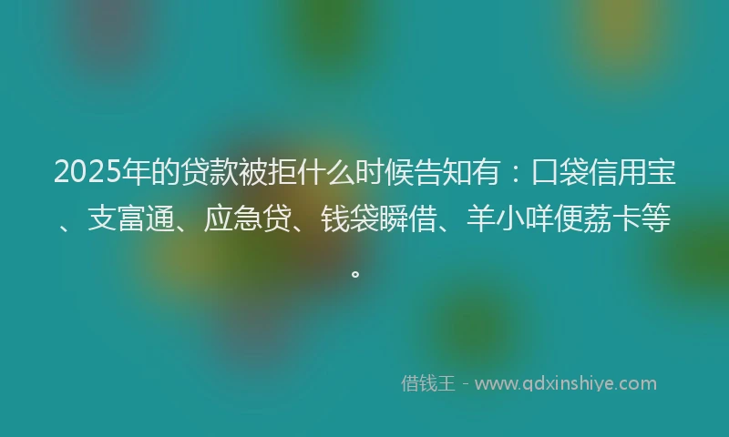 2025年的贷款被拒什么时候告知有：口袋信用宝、支富通、应急贷、钱袋瞬借、羊小咩便荔卡等。