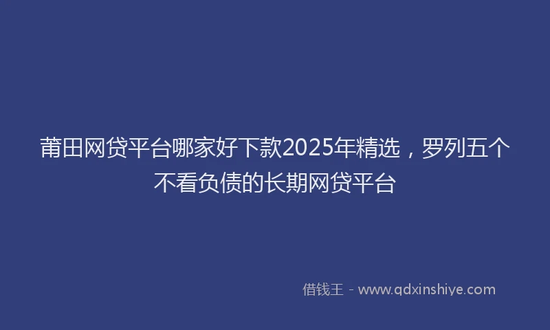 莆田网贷平台哪家好下款2025年精选，罗列五个不看负债的长期网贷平台