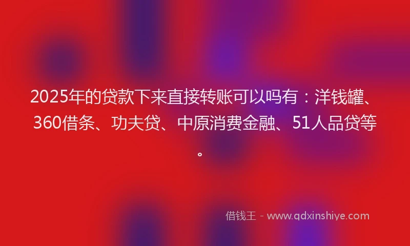2025年的贷款下来直接转账可以吗有：洋钱罐、360借条、功夫贷、中原消费金融、51人品贷等。