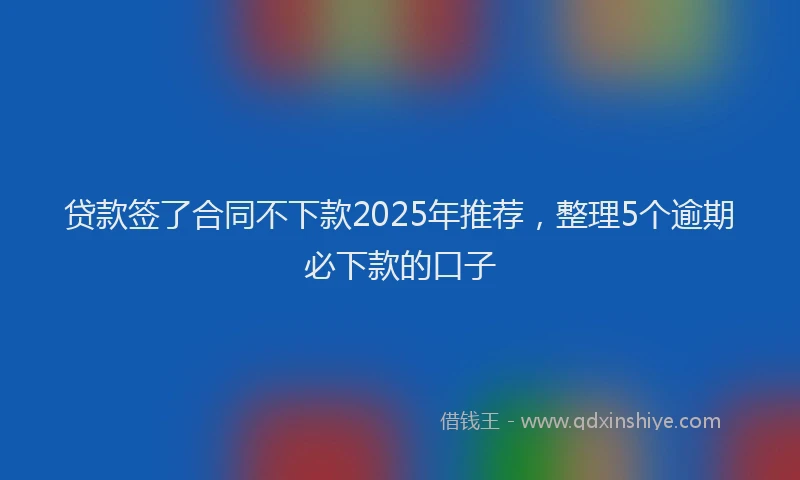 贷款签了合同不下款2025年推荐，整理5个逾期必下款的口子