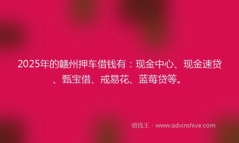 2025年的赣州押车借钱有：现金中心、现金速贷、甄宝借、戒易花、蓝莓贷等。